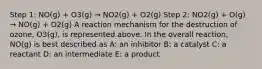 Step 1: NO(g) + O3(g) → NO2(g) + O2(g) Step 2: NO2(g) + O(g) → NO(g) + O2(g) A reaction mechanism for the destruction of ozone, O3(g), is represented above. In the overall reaction, NO(g) is best described as A: an inhibitor B: a catalyst C: a reactant D: an intermediate E: a product