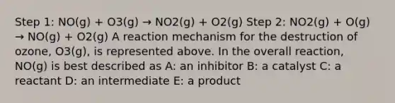 Step 1: NO(g) + O3(g) → NO2(g) + O2(g) Step 2: NO2(g) + O(g) → NO(g) + O2(g) A reaction mechanism for the destruction of ozone, O3(g), is represented above. In the overall reaction, NO(g) is best described as A: an inhibitor B: a catalyst C: a reactant D: an intermediate E: a product