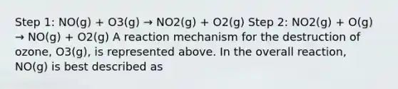 Step 1: NO(g) + O3(g) → NO2(g) + O2(g) Step 2: NO2(g) + O(g) → NO(g) + O2(g) A reaction mechanism for the destruction of ozone, O3(g), is represented above. In the overall reaction, NO(g) is best described as