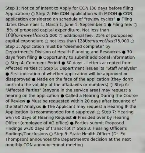 Step 1: Notice of Intent to Apply for CON (30 days before filing Application) ○ Step 2: File CON application with MDOH ● CON application considered on schedule of "review cycles" ● Filing dates December 1, March 1, June 1, September 1 ● Filing fee: ○ .5% of proposed capital expenditure, Not less than 1000 or more than25,000 ○ additional fee: .25% of poroposed capital expendiure ○ not less than 1250 or more than75,000 ○ Step 3: Application must be "deemed complete" by Department's Division of Health Planning and Resources ● 30 days from filing ● Opportunity to submit additional information ○ Step 4: Comment Period ● 30 days - Letters accepted from Affected Parties ○ Step 5: Department issues its "Staff Analysis" ● First indication of whether application will be approved or disapproved ● Made on the face of the application (they don't look into the validity of the affadavits or numbers) ○ Step 6: "Affected Parties" (anyone in the service area) may request a hearing on the application ● Called a Hearing During the Course of Review ● Must be requested within 20 days after issuance of the Staff Analysis ● The Applicant may request a Hearing IF the Application is recommended for disapproval ○ Step 7: Hearing w/in 60 days of Hearing Request ● Presided over by Hearing Officer (employee of AG office) ● Parties submit Proposed Findings w/30 days of transcript ○ Step 8: Hearing Officer's Findings/Conclusions ○ Step 9: State Health Officer (Dr. Ed Thompson) announces the Department's decision at the next monthly CON announcement meeting