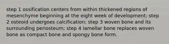 step 1 ossification centers from within thickened regions of mesenchyme beginning at the eight week of development; step 2 osteoid undergoes calcification; step 3 woven bone and its surrounding periosteum; step 4 lamellar bone replaces woven bone as compact bone and spongy bone form.