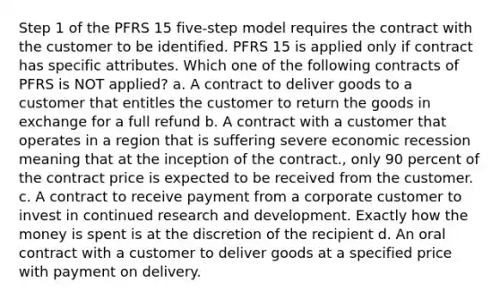 Step 1 of the PFRS 15 five-step model requires the contract with the customer to be identified. PFRS 15 is applied only if contract has specific attributes. Which one of the following contracts of PFRS is NOT applied? a. A contract to deliver goods to a customer that entitles the customer to return the goods in exchange for a full refund b. A contract with a customer that operates in a region that is suffering severe economic recession meaning that at the inception of the contract., only 90 percent of the contract price is expected to be received from the customer. c. A contract to receive payment from a corporate customer to invest in continued research and development. Exactly how the money is spent is at the discretion of the recipient d. An oral contract with a customer to deliver goods at a specified price with payment on delivery.