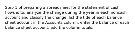 Step 1 of preparing a spreadsheet for the statement of cash flows is to: analyze the change during the year in each noncash account and classify the change. list the title of each balance sheet account in the Accounts column. enter the balance of each balance sheet account. add the column totals.