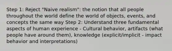 Step 1: Reject "Naive realism": the notion that all people throughout the world define the world of objects, events, and concepts the same way Step 2: Understand three fundamental aspects of human experience - Cultural behavior, artifacts (what people have around them), knowledge (explicit/implicit - impact behavior and interpretations)