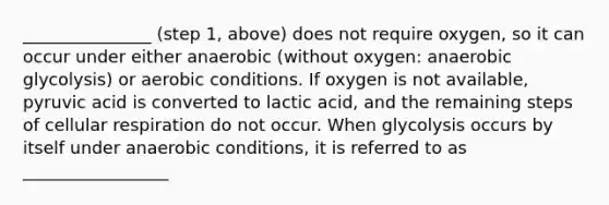 _______________ (step 1, above) does not require oxygen, so it can occur under either anaerobic (without oxygen: anaerobic glycolysis) or aerobic conditions. If oxygen is not available, pyruvic acid is converted to lactic acid, and the remaining steps of <a href='https://www.questionai.com/knowledge/k1IqNYBAJw-cellular-respiration' class='anchor-knowledge'>cellular respiration</a> do not occur. When glycolysis occurs by itself under anaerobic conditions, it is referred to as _________________