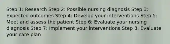 Step 1: Research Step 2: Possible nursing diagnosis Step 3: Expected outcomes Step 4: Develop your interventions Step 5: Meet and assess the patient Step 6: Evaluate your nursing diagnosis Step 7: Implement your interventions Step 8: Evaluate your care plan