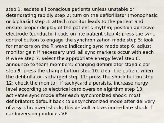 step 1: sedate all conscious patients unless unstable or deteriorating rapidly step 2: turn on the defibrillator (monophasic or biphasic) step 3: attach monitor leads to the patient and ensure proper display of the patient's rhythm; position adhesive electrode (conductor) pads on hte patient step 4: press the sync control button to engage the synchronization mode step 5: look for markers on the R wave indicating sync mode step 6: adjust monitor gain if necessary until all sync markers occur with each R wave step 7: select the appropriate energy level step 8: announce to team members: charging defibrillator-stand clear step 9: press the charge button step 10: clear the patient when the defibrillator is charged step 11: press the shock button step 12: check the monitor, if tachycardia persists, increase nergy level according to electrical cardioversion algirthm step 13: activatae sync mode after each synchronized shock; most defibrilators default back to unsynchronized mode after delivery of a synchronized shock; this default allows immediate shock if cardioversion produces VF