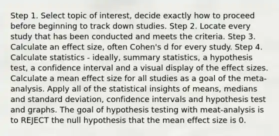 Step 1. Select topic of interest, decide exactly how to proceed before beginning to track down studies. Step 2. Locate every study that has been conducted and meets the criteria. Step 3. Calculate an effect size, often Cohen's d for every study. Step 4. Calculate statistics - ideally, summary statistics, a hypothesis test, a confidence interval and a visual display of the effect sizes. Calculate a mean effect size for all studies as a goal of the meta-analysis. Apply all of the statistical insights of means, medians and standard deviation, confidence intervals and hypothesis test and graphs. The goal of hypothesis testing with meat-analysis is to REJECT the null hypothesis that the mean effect size is 0.