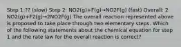 Step 1:?? (slow) Step 2: NO2(g)+F(g)→NO2F(g) (fast) Overall: 2 NO2(g)+F2(g)→2NO2F(g) The overall reaction represented above is proposed to take place through two elementary steps. Which of the following statements about the chemical equation for step 1 and the rate law for the overall reaction is correct?