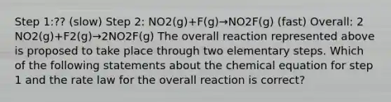 Step 1:?? (slow) Step 2: NO2(g)+F(g)→NO2F(g) (fast) Overall: 2 NO2(g)+F2(g)→2NO2F(g) The overall reaction represented above is proposed to take place through two elementary steps. Which of the following statements about the chemical equation for step 1 and the rate law for the overall reaction is correct?