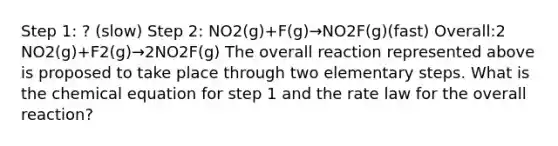 Step 1: ? (slow) Step 2: NO2(g)+F(g)→NO2F(g)(fast) Overall:2 NO2(g)+F2(g)→2NO2F(g) The overall reaction represented above is proposed to take place through two elementary steps. What is the chemical equation for step 1 and the rate law for the overall reaction?