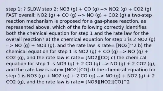 step 1: ? SLOW step 2: NO3 (g) + CO (g) --> NO2 (g) + CO2 (g) FAST overall: NO2 (g) + CO (g) --> NO (g) + CO2 (g) a two-step reaction mechanism is proposed for a gas-phase reaction, as represented above. which of the following correctly identifies both the chemical equation for step 1 and the rate law for the overall reaction? a) the chemical equation for step 1 is 2 NO2 (g) --> NO (g) + NO3 (g), and the rate law is rate= [NO2]^2 b) the chemical equation for step 1 is NO2 (g) + CO (g) --> NO (g) + CO2 (g), and the rate law is rate= [NO2][CO] c) the chemical equation for step 1 is NO3 (g) + 2 CO (g) --> NO (g) + 2 CO2 (g), and the rate law is rate= [NO2][CO] d) the chemical equation for step 1 is NO3 (g) + NO2 (g) + 2 CO (g) --> NO (g) + NO2 (g) + 2 CO2 (g), and the rate law is rate= [NO3][NO2][CO]^2