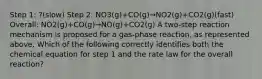 Step 1: ?(slow) Step 2: NO3(g)+CO(g)→NO2(g)+CO2(g)(fast) Overall: NO2(g)+CO(g)→NO(g)+CO2(g) A two-step reaction mechanism is proposed for a gas-phase reaction, as represented above. Which of the following correctly identifies both the chemical equation for step 1 and the rate law for the overall reaction?