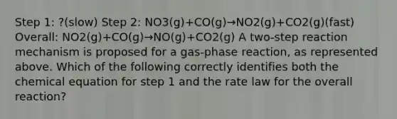 Step 1: ?(slow) Step 2: NO3(g)+CO(g)→NO2(g)+CO2(g)(fast) Overall: NO2(g)+CO(g)→NO(g)+CO2(g) A two-step reaction mechanism is proposed for a gas-phase reaction, as represented above. Which of the following correctly identifies both the chemical equation for step 1 and the rate law for the overall reaction?