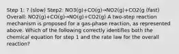 Step 1: ? (slow) Step2: NO3(g)+CO(g)→NO2(g)+CO2(g (fast) Overall: NO2(g)+CO(g)→NO(g)+CO2(g) A two-step reaction mechanism is proposed for a gas-phase reaction, as represented above. Which of the following correctly identifies both the chemical equation for step 1 and the rate law for the overall reaction?