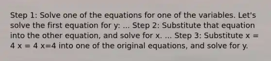 Step 1: Solve one of the equations for one of the variables. Let's solve the first equation for y: ... Step 2: Substitute that equation into the other equation, and solve for x. ... Step 3: Substitute x = 4 x = 4 x=4 into one of the original equations, and solve for y.