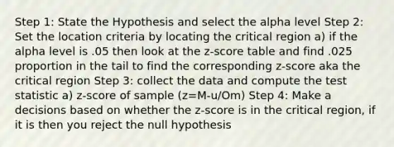 Step 1: State the Hypothesis and select the alpha level Step 2: Set the location criteria by locating the critical region a) if the alpha level is .05 then look at the z-score table and find .025 proportion in the tail to find the corresponding z-score aka the critical region Step 3: collect the data and compute the test statistic a) z-score of sample (z=M-u/Om) Step 4: Make a decisions based on whether the z-score is in the critical region, if it is then you reject the null hypothesis