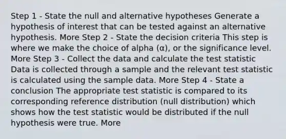 Step 1 - State the null and alternative hypotheses Generate a hypothesis of interest that can be tested against an alternative hypothesis. More Step 2 - State the decision criteria This step is where we make the choice of alpha (α), or the significance level. More Step 3 - Collect the data and calculate the test statistic Data is collected through a sample and the relevant test statistic is calculated using the sample data. More Step 4 - State a conclusion The appropriate test statistic is compared to its corresponding reference distribution (null distribution) which shows how the test statistic would be distributed if the null hypothesis were true. More