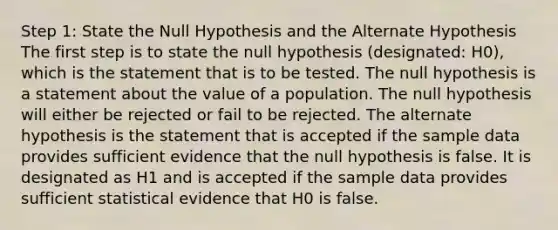 Step 1: State the Null Hypothesis and the Alternate Hypothesis The first step is to state the null hypothesis (designated: H0), which is the statement that is to be tested. The null hypothesis is a statement about the value of a population. The null hypothesis will either be rejected or fail to be rejected. The alternate hypothesis is the statement that is accepted if the sample data provides sufficient evidence that the null hypothesis is false. It is designated as H1 and is accepted if the sample data provides sufficient statistical evidence that H0 is false.