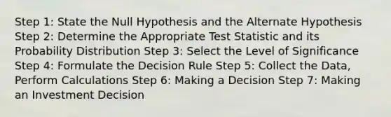 Step 1: State the Null Hypothesis and the Alternate Hypothesis Step 2: Determine the Appropriate Test Statistic and its Probability Distribution Step 3: Select the Level of Significance Step 4: Formulate the Decision Rule Step 5: Collect the Data, Perform Calculations Step 6: Making a Decision Step 7: Making an Investment Decision