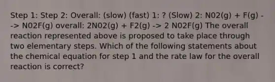 Step 1: Step 2: Overall: (slow) (fast) 1: ? (Slow) 2: N02(g) + F(g) --> N02F(g) overall: 2N02(g) + F2(g) -> 2 N02F(g) The overall reaction represented above is proposed to take place through two elementary steps. Which of the following statements about the chemical equation for step 1 and the rate law for the overall reaction is correct?