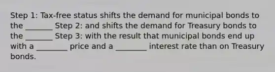 Step 1: Tax-free status shifts the demand for municipal bonds to the _______ Step 2: and shifts the demand for Treasury bonds to the _______ Step 3: with the result that municipal bonds end up with a ________ price and a ________ interest rate than on Treasury bonds.