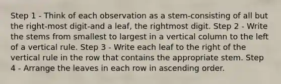 Step 1 - Think of each observation as a stem-consisting of all but the right-most digit-and a leaf, the rightmost digit. Step 2 - Write the stems from smallest to largest in a vertical column to the left of a vertical rule. Step 3 - Write each leaf to the right of the vertical rule in the row that contains the appropriate stem. Step 4 - Arrange the leaves in each row in ascending order.