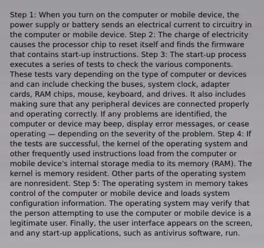 Step 1: When you turn on the computer or mobile device, the power supply or battery sends an electrical current to circuitry in the computer or mobile device. Step 2: The charge of electricity causes the processor chip to reset itself and finds the firmware that contains start-up instructions. Step 3: The start-up process executes a series of tests to check the various components. These tests vary depending on the type of computer or devices and can include checking the buses, system clock, adapter cards, RAM chips, mouse, keyboard, and drives. It also includes making sure that any peripheral devices are connected properly and operating correctly. If any problems are identified, the computer or device may beep, display error messages, or cease operating — depending on the severity of the problem. Step 4: If the tests are successful, the kernel of the operating system and other frequently used instructions load from the computer or mobile device's internal storage media to its memory (RAM). The kernel is memory resident. Other parts of the operating system are nonresident. Step 5: The operating system in memory takes control of the computer or mobile device and loads system configuration information. The operating system may verify that the person attempting to use the computer or mobile device is a legitimate user. Finally, the user interface appears on the screen, and any start-up applications, such as antivirus software, run.