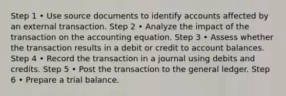 Step 1 • Use source documents to identify accounts affected by an external transaction. Step 2 • Analyze the impact of the transaction on the accounting equation. Step 3 • Assess whether the transaction results in a debit or credit to account balances. Step 4 • Record the transaction in a journal using debits and credits. Step 5 • Post the transaction to the general ledger. Step 6 • Prepare a trial balance.