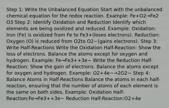 Step 1: Write the Unbalanced Equation Start with the unbalanced chemical equation for the redox reaction. Example: Fe+O2​→Fe2​O3​ Step 2: Identify Oxidation and Reduction Identify which elements are being oxidized and reduced. Example: Oxidation: Iron (Fe) is oxidized from Fe to Fe3+(loses electrons). Reduction: Oxygen (O) is reduced from O2​to O2−(gains electrons). Step 3: Write Half-Reactions Write the Oxidation Half-Reaction: Show the loss of electrons. Balance the atoms except for oxygen and hydrogen. Example: Fe→Fe3++3e− Write the Reduction Half-Reaction: Show the gain of electrons. Balance the atoms except for oxygen and hydrogen. Example: O2​+4e−→2O2− Step 4: Balance Atoms in Half-Reactions Balance the atoms in each half-reaction, ensuring that the number of atoms of each element is the same on both sides. Example: Oxidation Half-Reaction:Fe→Fe3++3e− Reduction Half-Reaction:O2​+4e