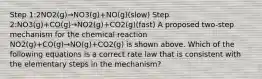 Step 1:2NO2(g)→NO3(g)+NO(g)(slow) Step 2:NO3(g)+CO(g)→NO2(g)+CO2(g)(fast) A proposed two-step mechanism for the chemical reaction NO2(g)+CO(g)→NO(g)+CO2(g) is shown above. Which of the following equations is a correct rate law that is consistent with the elementary steps in the mechanism?