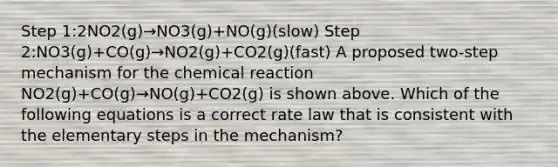 Step 1:2NO2(g)→NO3(g)+NO(g)(slow) Step 2:NO3(g)+CO(g)→NO2(g)+CO2(g)(fast) A proposed two-step mechanism for the chemical reaction NO2(g)+CO(g)→NO(g)+CO2(g) is shown above. Which of the following equations is a correct rate law that is consistent with the elementary steps in the mechanism?