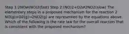 Step 1:2NO⇄(NO)2(fast) Step 2:(NO)2+O2⇄2NO2(slow) The elementary steps in a proposed mechanism for the reaction 2 NO(g)+O2(g)→2NO2(g) are represented by the equations above. Which of the following is the rate law for the overall reaction that is consistent with the proposed mechanism?