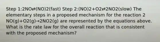 Step 1:2NO⇄(NO)2(fast) Step 2:(NO)2+O2⇄2NO2(slow) The elementary steps in a proposed mechanism for the reaction 2 NO(g)+O2(g)→2NO2(g) are represented by the equations above. What is the rate law for the overall reaction that is consistent with the proposed mechanism?