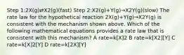 Step 1:2X(g)⇄X2(g)(fast) Step 2:X2(g)+Y(g)→X2Y(g)(slow) The rate law for the hypothetical reaction 2X(g)+Y(g)→X2Y(g) is consistent with the mechanism shown above. Which of the following mathematical equations provides a rate law that is consistent with this mechanism? A rate=k[X]2 B rate=k[X2][Y] C rate=k[X]2[Y] D rate=k[2X][Y]