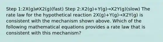 Step 1:2X(g)⇄X2(g)(fast) Step 2:X2(g)+Y(g)→X2Y(g)(slow) The rate law for the hypothetical reaction 2X(g)+Y(g)→X2Y(g) is consistent with the mechanism shown above. Which of the following mathematical equations provides a rate law that is consistent with this mechanism?