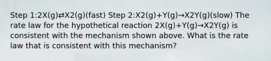 Step 1:2X(g)⇄X2(g)(fast) Step 2:X2(g)+Y(g)→X2Y(g)(slow) The rate law for the hypothetical reaction 2X(g)+Y(g)→X2Y(g) is consistent with the mechanism shown above. What is the rate law that is consistent with this mechanism?