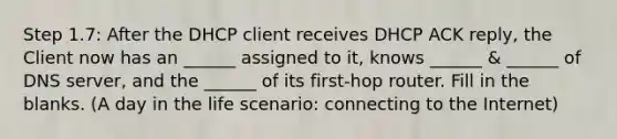 Step 1.7: After the DHCP client receives DHCP ACK reply, the Client now has an ______ assigned to it, knows ______ & ______ of DNS server, and the ______ of its first-hop router. Fill in the blanks. (A day in the life scenario: connecting to the Internet)