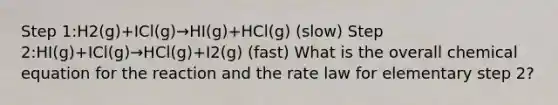 Step 1:H2(g)+ICl(g)→HI(g)+HCl(g) (slow) Step 2:HI(g)+ICl(g)→HCl(g)+I2(g) (fast) What is the overall chemical equation for the reaction and the rate law for elementary step 2?