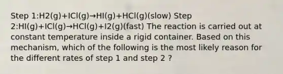 Step 1:H2(g)+ICl(g)→HI(g)+HCl(g)(slow) Step 2:HI(g)+ICl(g)→HCl(g)+I2(g)(fast) The reaction is carried out at constant temperature inside a rigid container. Based on this mechanism, which of the following is the most likely reason for the different rates of step 1 and step 2 ?