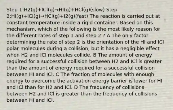 Step 1:H2(g)+ICl(g)→HI(g)+HCl(g)(slow) Step 2:HI(g)+ICl(g)→HCl(g)+I2(g)(fast) The reaction is carried out at constant temperature inside a rigid container. Based on this mechanism, which of the following is the most likely reason for the different rates of step 1 and step 2 ? A The only factor determining the rate of step 2 is the orientation of the HI and ICl polar molecules during a collision, but it has a negligible effect when H2 and ICl molecules collide. B The amount of energy required for a successful collision between H2 and ICl is greater than the amount of energy required for a successful collision between HI and ICl. C The fraction of molecules with enough energy to overcome the activation energy barrier is lower for HI and ICl than for H2 and ICl. D The frequency of collisions between H2 and ICl is greater than the frequency of collisions between HI and ICl.