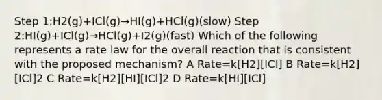 Step 1:H2(g)+ICl(g)→HI(g)+HCl(g)(slow) Step 2:HI(g)+ICl(g)→HCl(g)+I2(g)(fast) Which of the following represents a rate law for the overall reaction that is consistent with the proposed mechanism? A Rate=k[H2][ICl] B Rate=k[H2][ICl]2 C Rate=k[H2][HI][ICl]2 D Rate=k[HI][ICl]