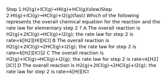 Step 1:H2(g)+ICl(g)→HI(g)+HCl(g)(slow)Step 2:HI(g)+ICl(g)→HCl(g)+I2(g)(fast) Which of the following represents the overall chemical equation for the reaction and the rate law for elementary step 2 ? A The overall reaction is H2(g)+2ICl(g)→HCl(g)+I2(g); the rate law for step 2 is rate=k[H2][HI][ICl] B The overall reaction is H2(g)+2ICl(g)→2HCl(g)+I2(g); the rate law for step 2 is rate=k[H2][ICl]2 C The overall reaction is H2(g)+ICl(g)→HCl(g)+I2(g); the rate law for step 2 is rate=k[H2][ICl] D The overall reaction is H2(g)+2ICl(g)→2HCl(g)+I2(g); the rate law for step 2 is rate=k[HI][ICl