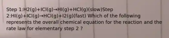 Step 1:H2(g)⁢+ICl(g)→HI(g)+HCl(g)(slow)Step 2:HI(g)⁢+ICl(g)→HCl(g)+I2(g)(fast) Which of the following represents the overall chemical equation for the reaction and the rate law for elementary step 2 ?