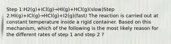 Step 1:H2(g)+ICl(g)→HI(g)+HCl(g)(slow)Step 2:HI(g)+ICl(g)→HCl(g)+I2(g)(fast) The reaction is carried out at constant temperature inside a rigid container. Based on this mechanism, which of the following is the most likely reason for the different rates of step 1 and step 2 ?