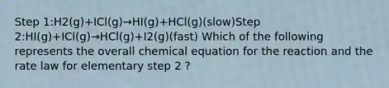 Step 1:H2(g)+ICl(g)→HI(g)+HCl(g)(slow)Step 2:HI(g)+ICl(g)→HCl(g)+I2(g)(fast) Which of the following represents the overall chemical equation for the reaction and the rate law for elementary step 2 ?