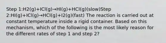 Step 1:H2(g)+ICl(g)→HI(g)+HCl(g)(slow)Step 2:HI(g)+ICl(g)→HCl(g)+I2(g)(fast) The reaction is carried out at constant temperature inside a rigid container. Based on this mechanism, which of the following is the most likely reason for the different rates of step 1 and step 2?