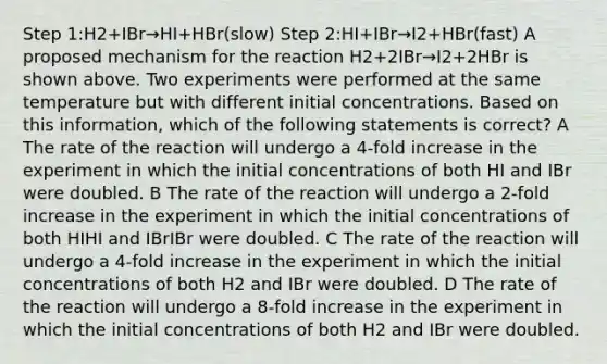 Step 1:H2+IBr→HI+HBr(slow) Step 2:HI+IBr→I2+HBr(fast) A proposed mechanism for the reaction H2+2IBr→I2+2HBr is shown above. Two experiments were performed at the same temperature but with different initial concentrations. Based on this information, which of the following statements is correct? A The rate of the reaction will undergo a 4-fold increase in the experiment in which the initial concentrations of both HI and IBr were doubled. B The rate of the reaction will undergo a 2-fold increase in the experiment in which the initial concentrations of both HIHI and IBrIBr were doubled. C The rate of the reaction will undergo a 4-fold increase in the experiment in which the initial concentrations of both H2 and IBr were doubled. D The rate of the reaction will undergo a 8-fold increase in the experiment in which the initial concentrations of both H2 and IBr were doubled.