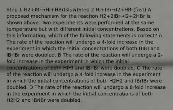 Step 1:H2+IBr→HI+HBr(slow)Step 2:HI+IBr→I2+HBr(fast) A proposed mechanism for the reaction H2+2IBr→I2+2HBr is shown above. Two experiments were performed at the same temperature but with different initial concentrations. Based on this information, which of the following statements is correct? A The rate of the reaction will undergo a 4-fold increase in the experiment in which the initial concentrations of both HIHI and IBrIBr were doubled. B The rate of the reaction will undergo a 2-fold increase in the experiment in which the initial concentrations of both HIHI and IBrIBr were doubled. C The rate of the reaction will undergo a 4-fold increase in the experiment in which the initial concentrations of both H2H2 and IBrIBr were doubled. D The rate of the reaction will undergo a 8-fold increase in the experiment in which the initial concentrations of both H2H2 and IBrIBr were doubled.