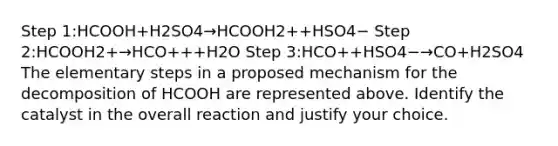 Step 1:HCOOH+H2SO4→HCOOH2++HSO4− Step 2:HCOOH2+→HCO+++H2O Step 3:HCO++HSO4−→CO+H2SO4 The elementary steps in a proposed mechanism for the decomposition of HCOOH are represented above. Identify the catalyst in the overall reaction and justify your choice.